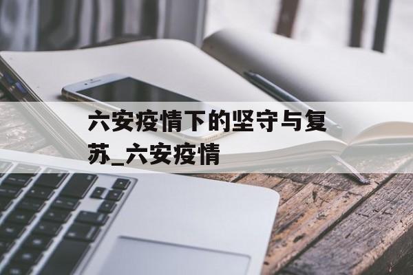 六安疫情下的坚守与复苏_六安疫情